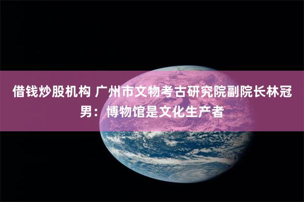 借钱炒股机构 广州市文物考古研究院副院长林冠男：博物馆是文化生产者
