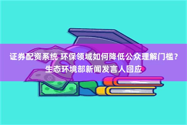 证券配资系统 环保领域如何降低公众理解门槛？生态环境部新闻发言人回应