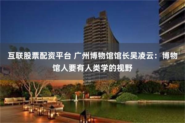 互联股票配资平台 广州博物馆馆长吴凌云：博物馆人要有人类学的视野
