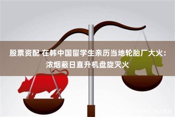 股票资配 在韩中国留学生亲历当地轮胎厂大火：浓烟蔽日直升机盘旋灭火