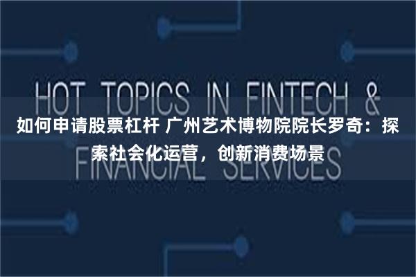 如何申请股票杠杆 广州艺术博物院院长罗奇：探索社会化运营，创新消费场景