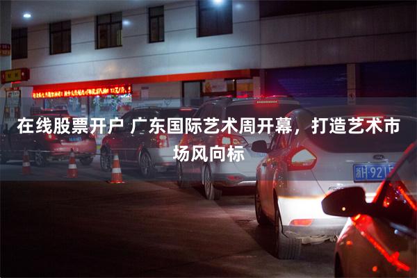 在线股票开户 广东国际艺术周开幕，打造艺术市场风向标