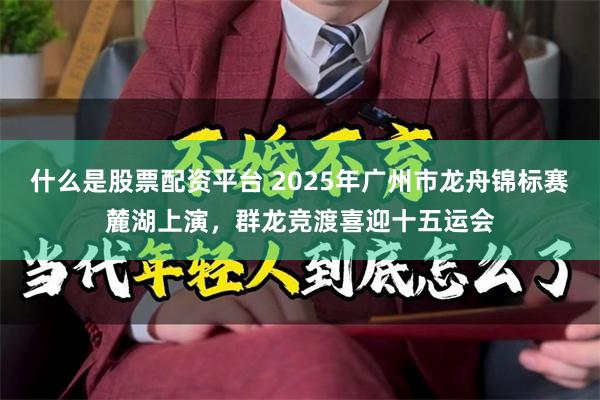 什么是股票配资平台 2025年广州市龙舟锦标赛麓湖上演，群龙竞渡喜迎十五运会