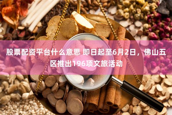 股票配资平台什么意思 即日起至6月2日，佛山五区推出196项文旅活动
