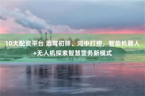 10大配资平台 酒驾初筛、河中打捞，智能机器人+无人机探索智慧警务新模式