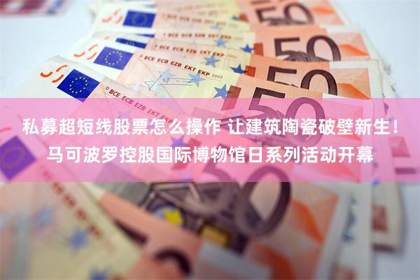 私募超短线股票怎么操作 让建筑陶瓷破壁新生！马可波罗控股国际博物馆日系列活动开幕