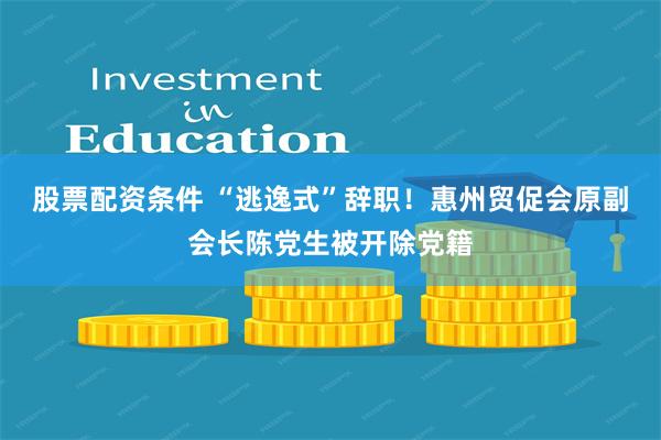 股票配资条件 “逃逸式”辞职！惠州贸促会原副会长陈党生被开除党籍