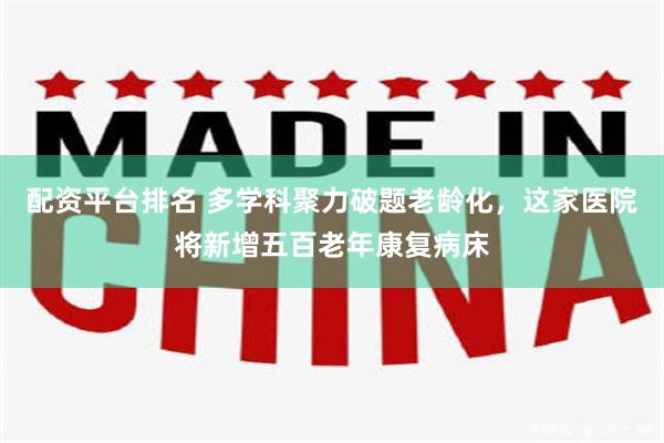 配资平台排名 多学科聚力破题老龄化，这家医院将新增五百老年康复病床