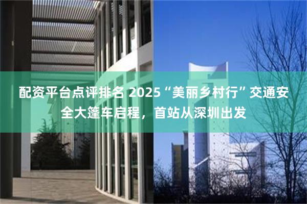 配资平台点评排名 2025“美丽乡村行”交通安全大篷车启程，首站从深圳出发