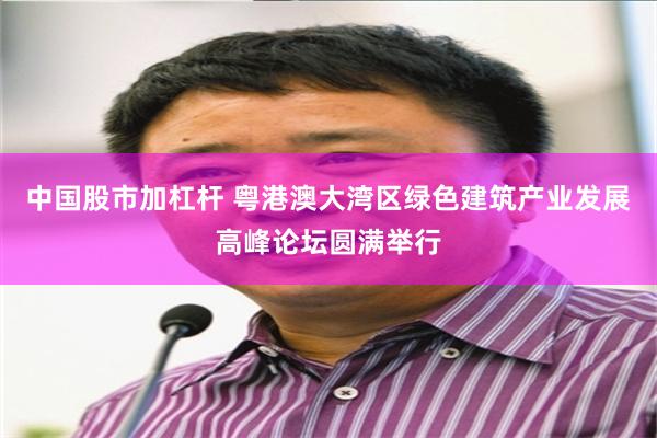 中国股市加杠杆 粤港澳大湾区绿色建筑产业发展高峰论坛圆满举行