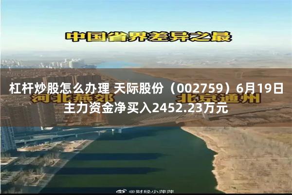 杠杆炒股怎么办理 天际股份（002759）6月19日主力资金净买入2452.23万元