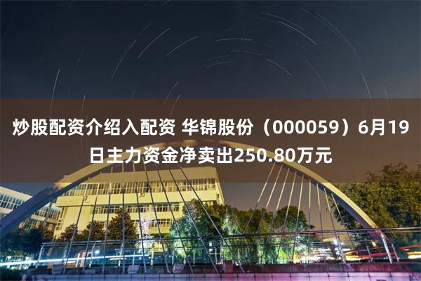 炒股配资介绍入配资 华锦股份（000059）6月19日主力资金净卖出250.80万元