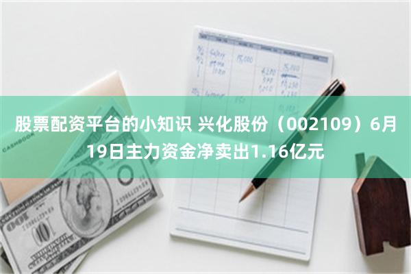 股票配资平台的小知识 兴化股份（002109）6月19日主力资金净卖出1.16亿元