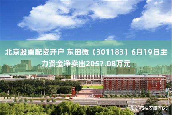 北京股票配资开户 东田微（301183）6月19日主力资金净卖出2057.08万元