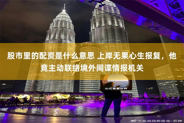 股市里的配资是什么意思 上岸无果心生报复，他竟主动联络境外间谍情报机关