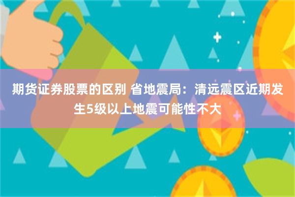期货证券股票的区别 省地震局：清远震区近期发生5级以上地震可能性不大
