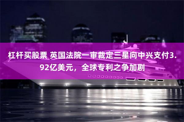 杠杆买股票 英国法院一审裁定三星向中兴支付3.92亿美元，全球专利之争加剧