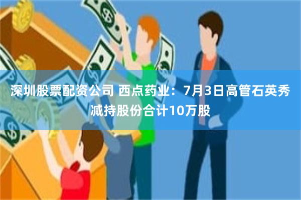 深圳股票配资公司 西点药业：7月3日高管石英秀减持股份合计10万股