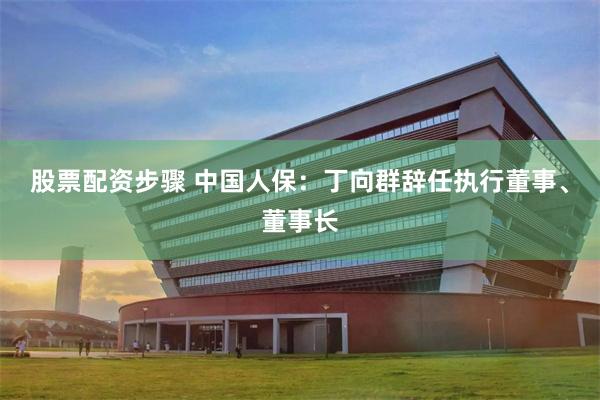 股票配资步骤 中国人保：丁向群辞任执行董事、董事长