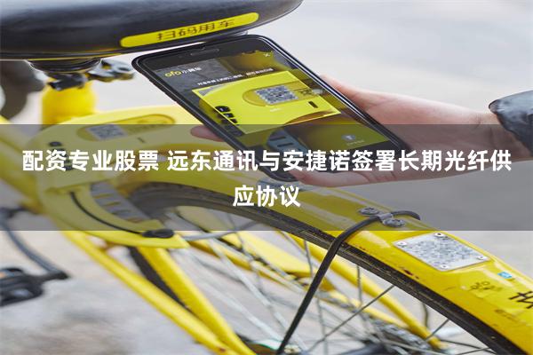 配资专业股票 远东通讯与安捷诺签署长期光纤供应协议