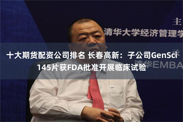 十大期货配资公司排名 长春高新：子公司GenSci145片获FDA批准开展临床试验