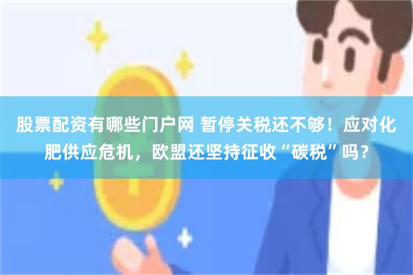 股票配资有哪些门户网 暂停关税还不够!应对化肥供应危机,欧盟还坚持征收“碳税”吗?