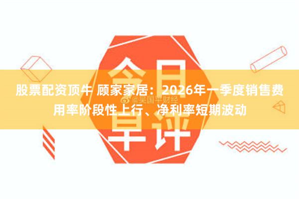 股票配资顶牛 顾家家居：2026年一季度销售费用率阶段性上行、净利率短期波动