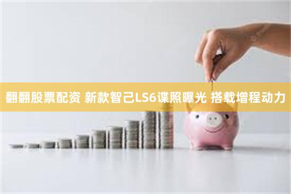 翻翻股票配资 新款智己LS6谍照曝光 搭载增程动力