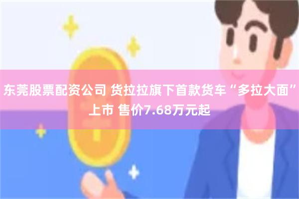 东莞股票配资公司 货拉拉旗下首款货车“多拉大面”上市 售价7.68万元起