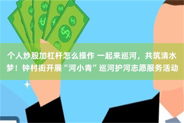 个人炒股加杠杆怎么操作 一起来巡河，共筑清水梦！钟村街开展“河小青”巡河护河志愿服务活动