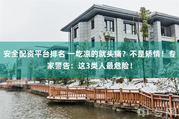 安全配资平台排名 一吃凉的就头痛？不是矫情！专家警告：这3类人最危险！