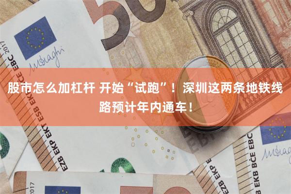 股市怎么加杠杆 开始“试跑”！深圳这两条地铁线路预计年内通车！