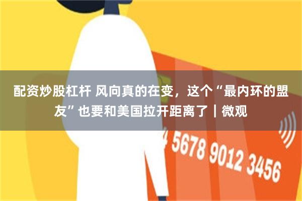 配资炒股杠杆 风向真的在变，这个“最内环的盟友”也要和美国拉开距离了｜微观