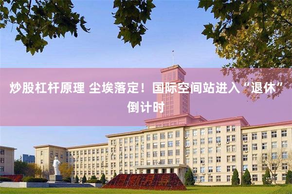 炒股杠杆原理 尘埃落定！国际空间站进入“退休”倒计时
