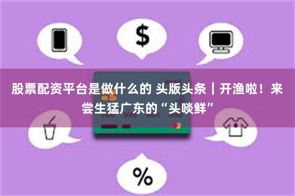 股票配资平台是做什么的 头版头条|开渔啦!来尝生猛广东的“头啖鲜”