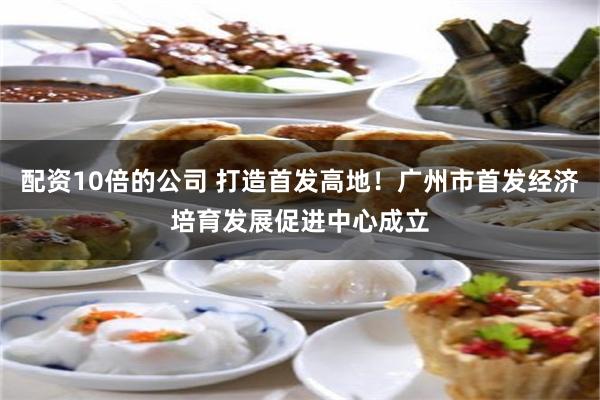 配资10倍的公司 打造首发高地!广州市首发经济培育发展促进中心成立