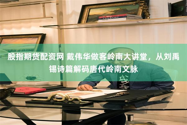 股指期货配资网 戴伟华做客岭南大讲堂，从刘禹锡诗篇解码唐代岭南文脉
