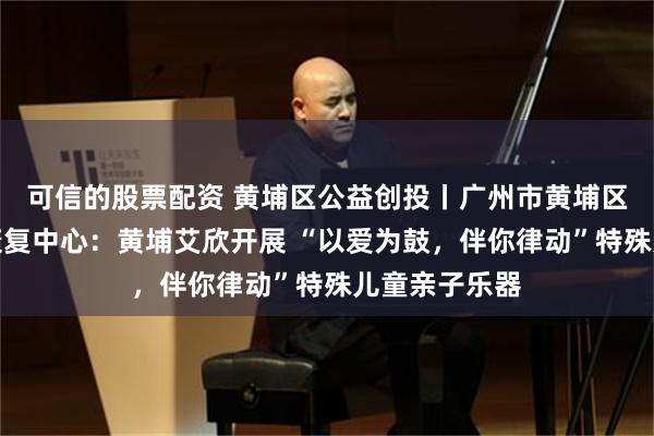 可信的股票配资 黄埔区公益创投丨广州市黄埔区艾欣残疾人康复中心：黄埔艾欣开展 “以爱为鼓，伴你律动”特殊儿童亲子乐器