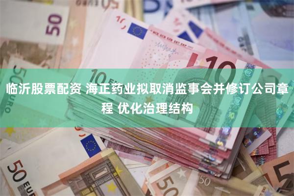 临沂股票配资 海正药业拟取消监事会并修订公司章程 优化治理结构
