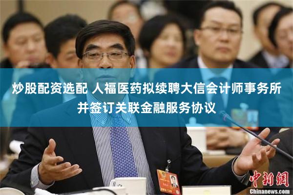 炒股配资选配 人福医药拟续聘大信会计师事务所并签订关联金融服务协议
