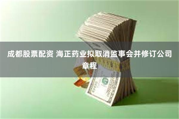 成都股票配资 海正药业拟取消监事会并修订公司章程