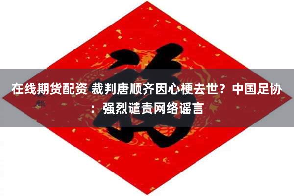在线期货配资 裁判唐顺齐因心梗去世？中国足协：强烈谴责网络谣言