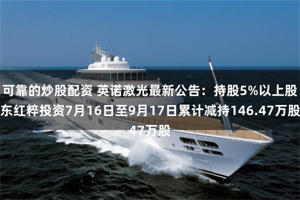 可靠的炒股配资 英诺激光最新公告：持股5%以上股东红粹投资7月16日至9月17日累计减持146.47万股