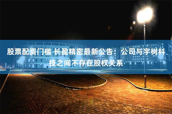 股票配资门槛 长盈精密最新公告：公司与宇树科技之间不存在股权关系