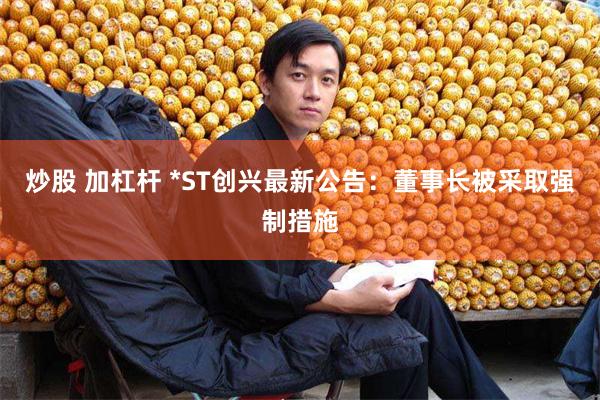炒股 加杠杆 *ST创兴最新公告：董事长被采取强制措施