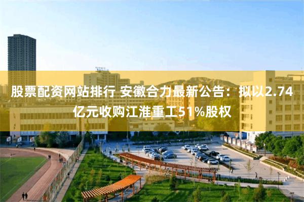 股票配资网站排行 安徽合力最新公告：拟以2.74亿元收购江淮重工51%股权