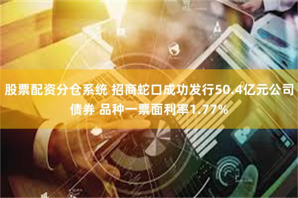 股票配资分仓系统 招商蛇口成功发行50.4亿元公司债券 品种一票面利率1.77%