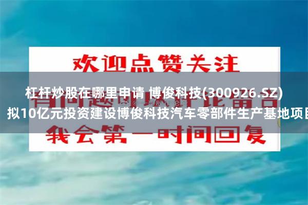 杠杆炒股在哪里申请 博俊科技(300926.SZ)：拟10亿元投资建设博俊科技汽车零部件生产基地项目