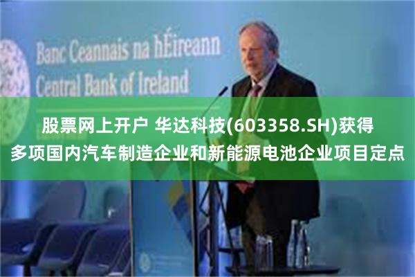 股票网上开户 华达科技(603358.SH)获得多项国内汽车制造企业和新能源电池企业项目定点