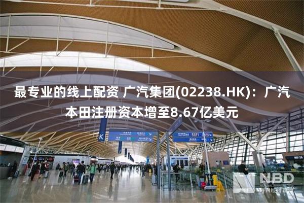 最专业的线上配资 广汽集团(02238.HK)：广汽本田注册资本增至8.67亿美元